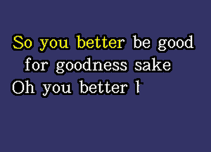 So you better be good
for goodness sake

Oh you better I