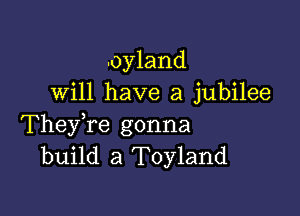 .oyland
will have a jubilee

TheyTe gonna
build a Toyland