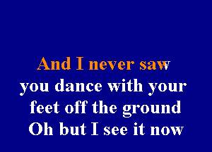 And I never saw
you dance With your
feet off the ground
Oh but I see it now