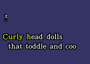 Curly head dolls
that toddle and coo