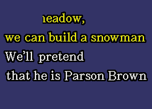 leadow,
we can build a snowman
W811 pretend

that he is Parson Brown