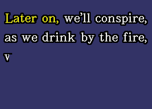 Later on, we 11 conspire,

as we drink by the fire,

V