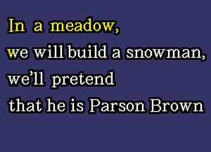 In a meadow,
we Will build a snowman,
W611 pretend

that he is Parson Brown