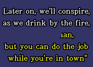 Later on, W611 conspire,

as we drink by the fire,
lan,

but you can do the job

While you,re in townn