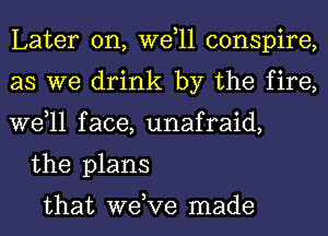 Later on, wetll conspire,
as we drink by the fire,
wetll face, unafraid,

the plans

that wetve made