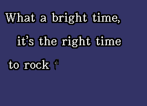 What a bright time,

ifs the right time

to rock '