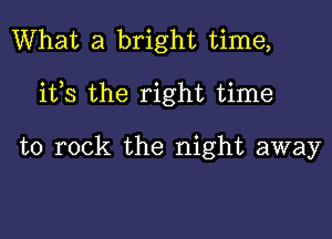 What a bright time,

ifs the right time

to rock the night away