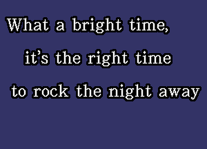 What a bright time,

ifs the right time

to rock the night away