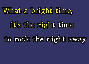 What a bright time,

ifs the right time

to rock the night away