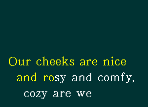 Our cheeks are nice
and rosy and comfy,
cozy are we