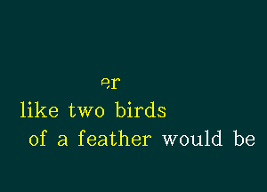 9,1

like two birds
of a feather would be