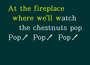 At the fireplace
where wdll watch
the chestnuts pop

Pop X Pop ! Pop .I'