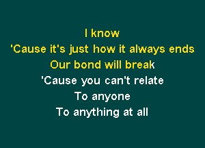 I know
'Cause it's just how it always ends
Our bond will break

'Cause you can't relate
To anyone
To anything at all