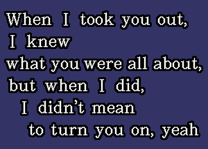 When I took you out,
I knew

What you were all about,

but When I did,
I didni mean
to turn you on, yeah