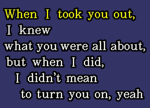 When I took you out,
I knew

What you were all about,

but When I did,
I didni mean
to turn you on, yeah