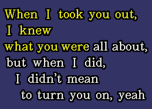 When I took you out,
I knew

What you were all about,

but When I did,
I didni mean
to turn you on, yeah