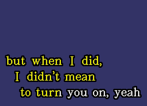 but When I did,
I didni mean
to turn you on, yeah