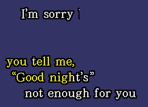 Fm sorry '

you tell me,
Good nighfs 
not enough for you