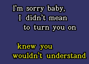 Fm sorry baby,
I didn t mean
to turn you on

knew you
wouldni understand