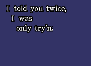 I told you twice,
I was

only tryh.