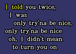 I told you twice,
I was
only try,na be nice,
only try,na be nice
oh, I didn,t mean
to turn you on