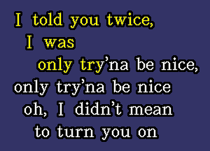 I told you twice,
I was
only try,na be nice,
only try,na be nice
oh, I didn,t mean
to turn you on