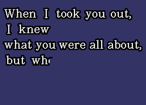 When I took you out,
I knew

What you were all about,

but Wh'