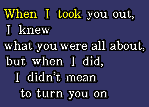 When I took you out,
I knew

What you were all about,

but When I did,
I didni mean
to turn you on