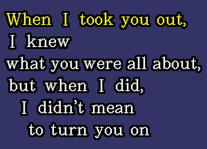 When I took you out,
I knew

What you were all about,

but When I did,
I didni mean
to turn you on