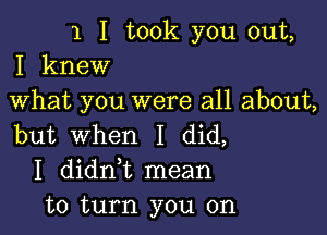 1 I took you out,
I knew

What you were all about,

but When I did,
I didni mean
to turn you on