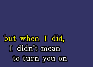 but When I did,
I didni mean
to turn you on