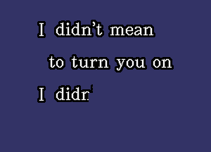 I didn,t mean

to turn you on

I didr.