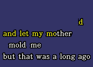 and let my mother
mold me

but that was a long ago