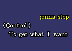 gonna stop
(Control )

To get what I want