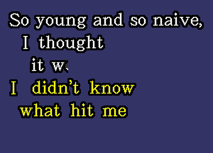 80 young and so naive,
I thought
it w.

I didn,t know
What hit me