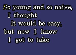 80 young and so naive,
I thought
it would be easy,

but now I know
I got to take