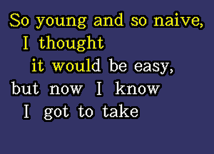 80 young and so naive,
I thought
it would be easy,

but now I know
I got to take