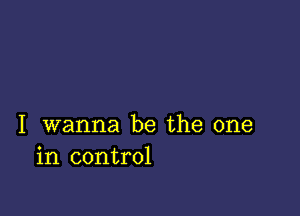 I wanna be the one
in control