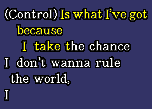 (Control) 15 What Yve got
because

I take the chance

I dodt wanna rule
the world,

I