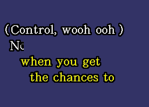 (Control, wooh 00h )
Nk.

when you get
the chances to