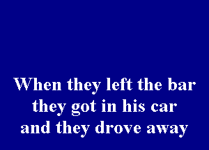 W hen they left the bar
they got in his car
and they drove away