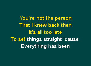 You're not the person
That I knew back then
It's all too late

To set things straight 'cause
Everything has been