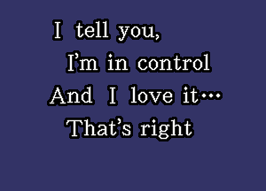 I tell you,

Fm in control
And I love itm
Thafs right