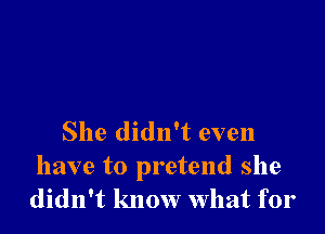 She didn't even

have to pretend she
didn't know What for