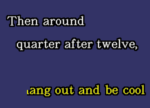 Then around

quarter after twelve,

tang out and be cool