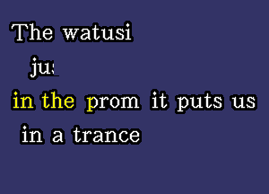 The watusi

jLL'

in the prom it puts us

in a trance