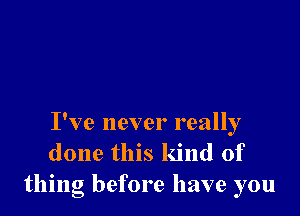 I've never really
done this kind of
thing before have you