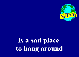 Is a sad place
to hang around