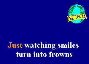 Just watching smiles
turn into frowns