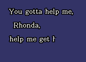 You gotta help me,
Rhonda,

help me get t